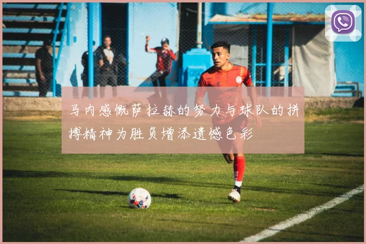 马内感慨萨拉赫的努力与球队的拼搏精神为胜负增添遗憾色彩