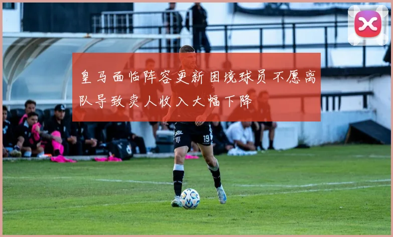 皇马面临阵容更新困境球员不愿离队导致卖人收入大幅下降