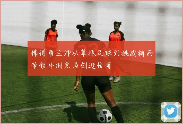 佛得角主帅从草根足球到挑战梅西带领非洲黑马创造传奇