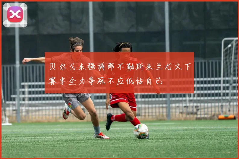 贝尔戈米强调那不勒斯米兰尤文下赛季全力争冠不应低估自己