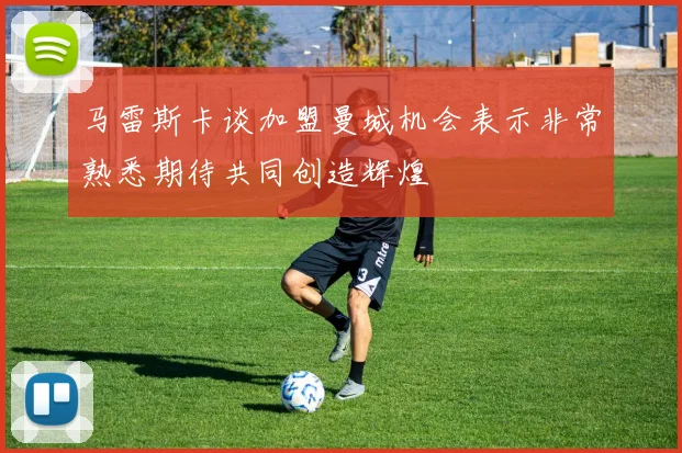 马雷斯卡谈加盟曼城机会表示非常熟悉期待共同创造辉煌
