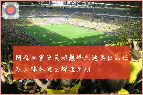 阿森纳重返英超巅峰瓜迪奥拉离任助力球队建立辉煌王朝