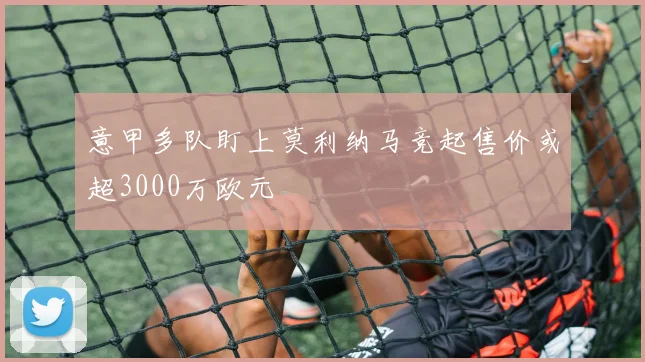 意甲多队盯上莫利纳马竞起售价或超3000万欧元