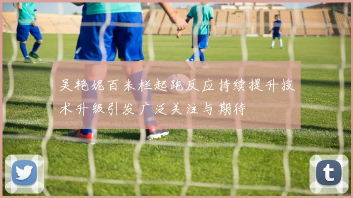 吴艳妮百米栏起跑反应持续提升技术升级引发广泛关注与期待