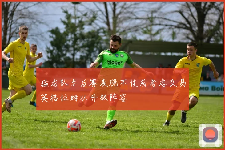 猛龙队季后赛表现不佳或考虑交易英格拉姆以升级阵容