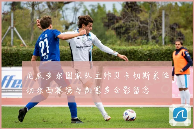 厄瓜多尔国家队主帅贝卡切斯亲临切尔西赛场与凯塞多合影留念
