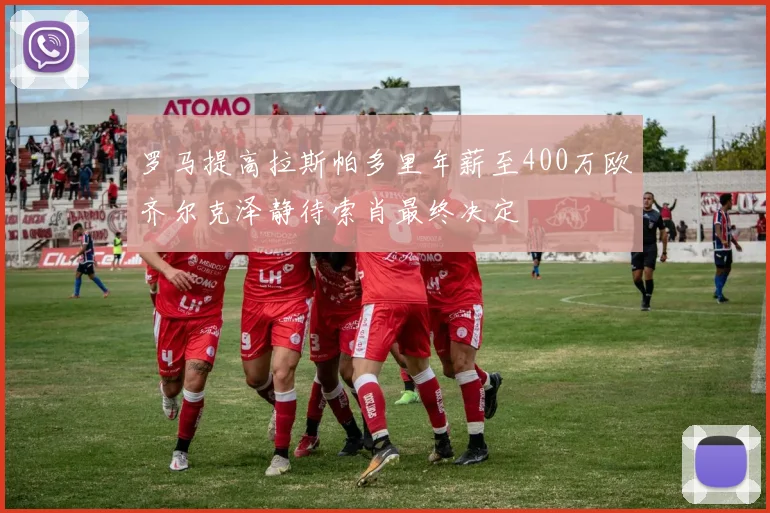 罗马提高拉斯帕多里年薪至400万欧齐尔克泽静待索肖最终决定