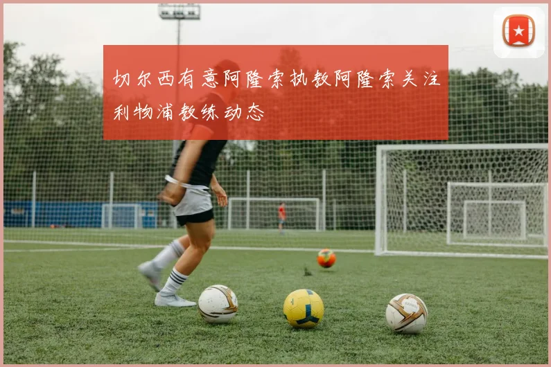 切尔西有意阿隆索执教阿隆索关注利物浦教练动态