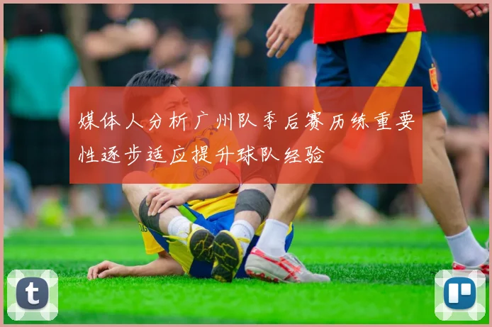 媒体人分析广州队季后赛历练重要性逐步适应提升球队经验