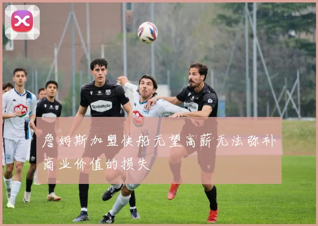 詹姆斯加盟快船无望高薪无法弥补商业价值的损失